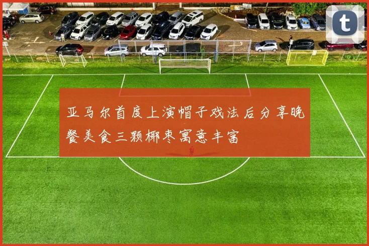 亚马尔首度上演帽子戏法后分享晚餐美食三颗椰枣寓意丰富