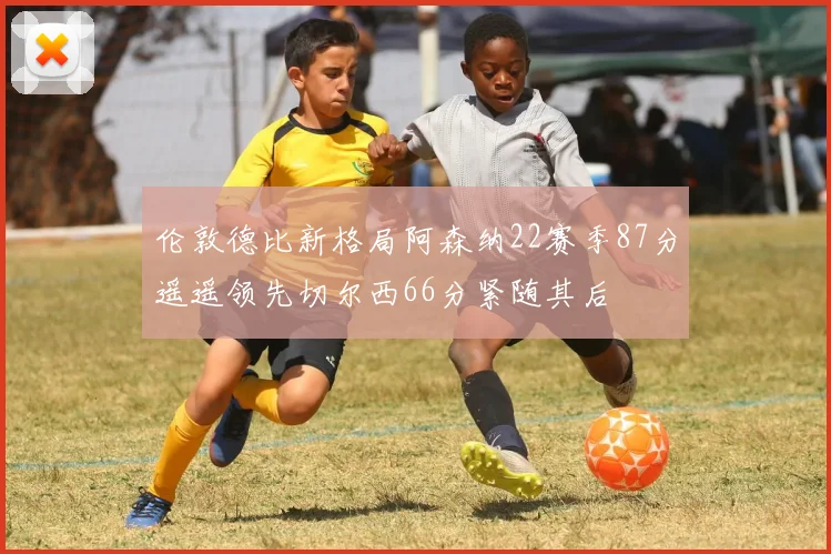 伦敦德比新格局阿森纳22赛季87分遥遥领先切尔西66分紧随其后