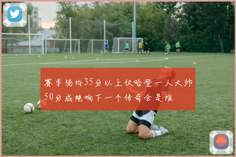 赛季场均35分以上仅哈登一人大帅50分成绝响下一个传奇会是谁