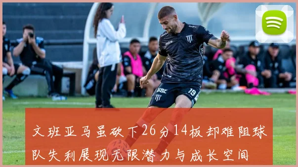 文班亚马虽砍下26分14板却难阻球队失利展现无限潜力与成长空间