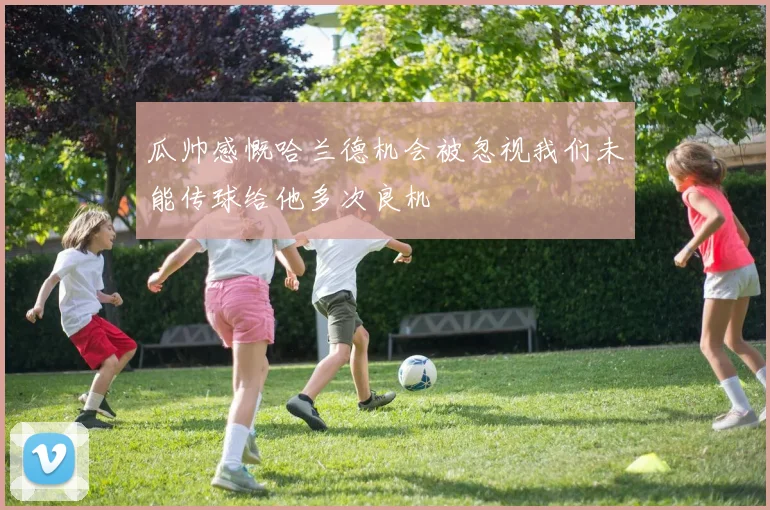 瓜帅感慨哈兰德机会被忽视我们未能传球给他多次良机