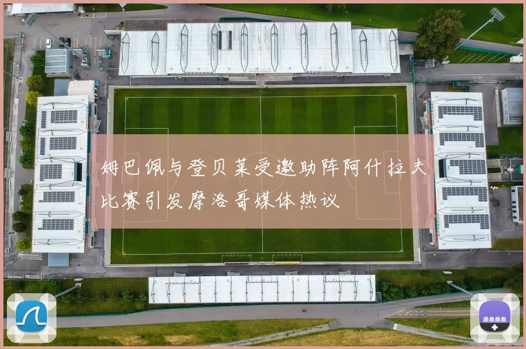 姆巴佩与登贝莱受邀助阵阿什拉夫比赛引发摩洛哥媒体热议