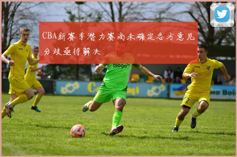 CBA新赛季潜力赛尚未确定各方意见分歧亟待解决