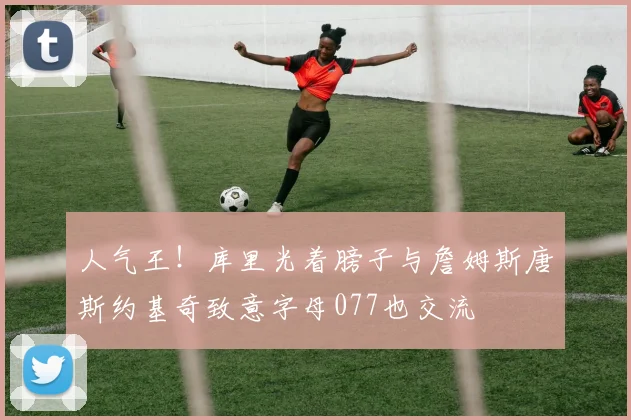 人气王！库里光着膀子与詹姆斯唐斯约基奇致意字母077也交流