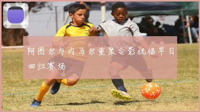 阿图尔与内马尔重聚合影祝福早日回归赛场