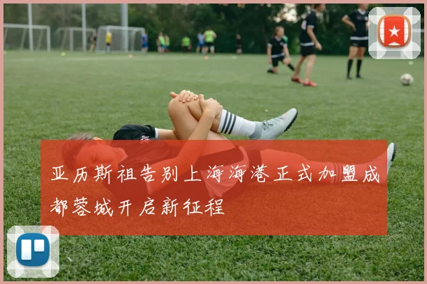亚历斯祖告别上海海港正式加盟成都蓉城开启新征程