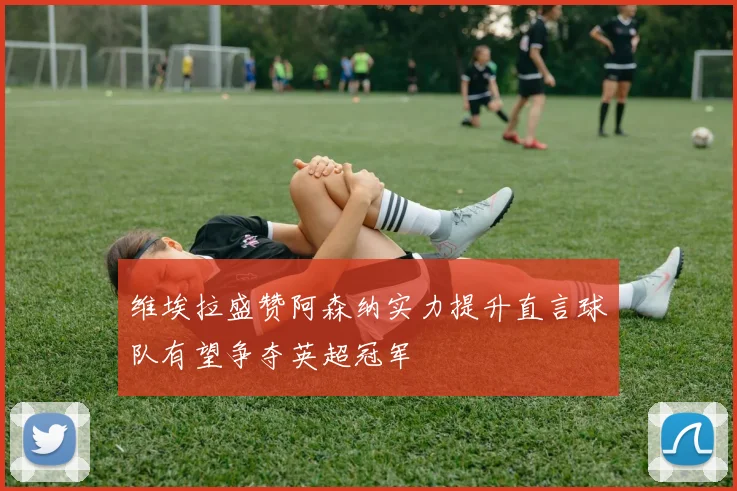 维埃拉盛赞阿森纳实力提升直言球队有望争夺英超冠军