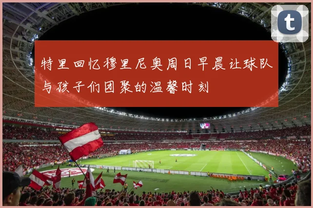 特里回忆穆里尼奥周日早晨让球队与孩子们团聚的温馨时刻