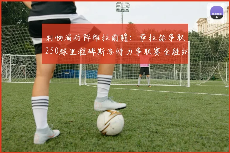 利物浦对阵维拉前瞻：萨拉赫争取250球里程碑斯洛特力争联赛全胜纪录