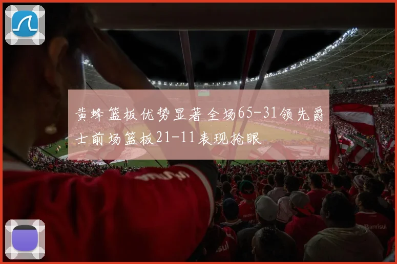 黄蜂篮板优势显著全场65-31领先爵士前场篮板21-11表现抢眼