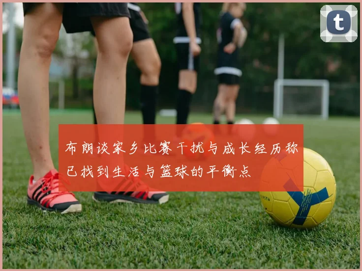 布朗谈家乡比赛干扰与成长经历称已找到生活与篮球的平衡点