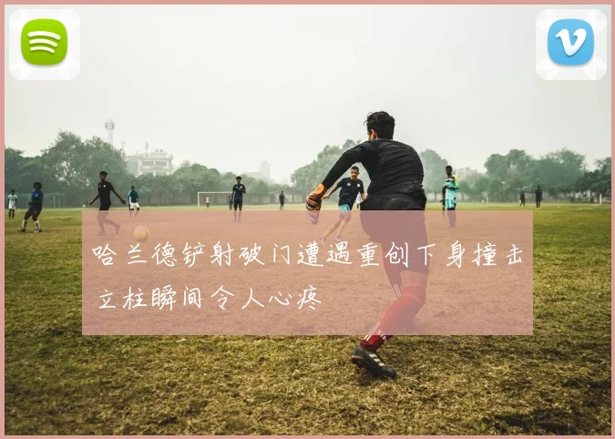 哈兰德铲射破门遭遇重创下身撞击立柱瞬间令人心疼