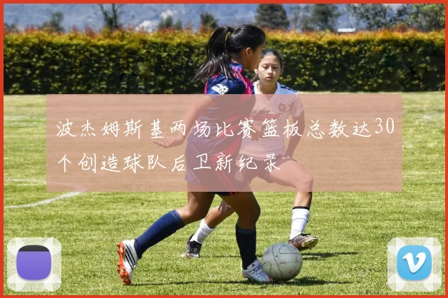 波杰姆斯基两场比赛篮板总数达30个创造球队后卫新纪录