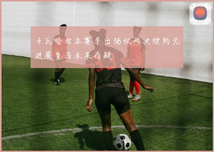 卡瓦哈尔本赛季出场仅两次续约无进展皇马未来存疑