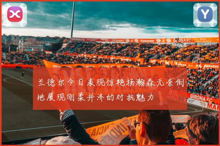兰德尔今日表现惊艳杨瀚森无奈倒地展现刚柔并济的对抗魅力