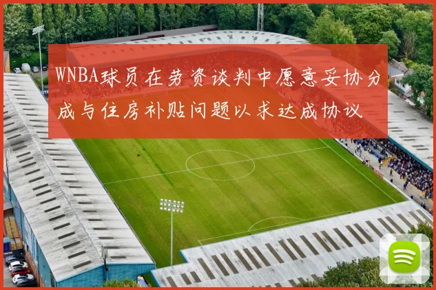 WNBA球员在劳资谈判中愿意妥协分成与住房补贴问题以求达成协议