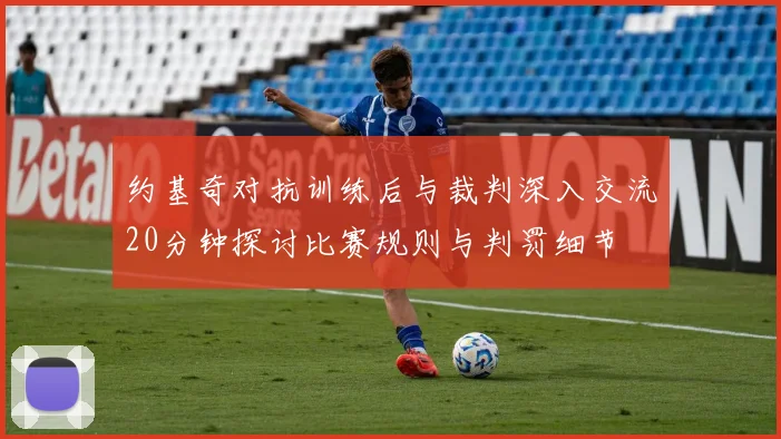 约基奇对抗训练后与裁判深入交流20分钟探讨比赛规则与判罚细节