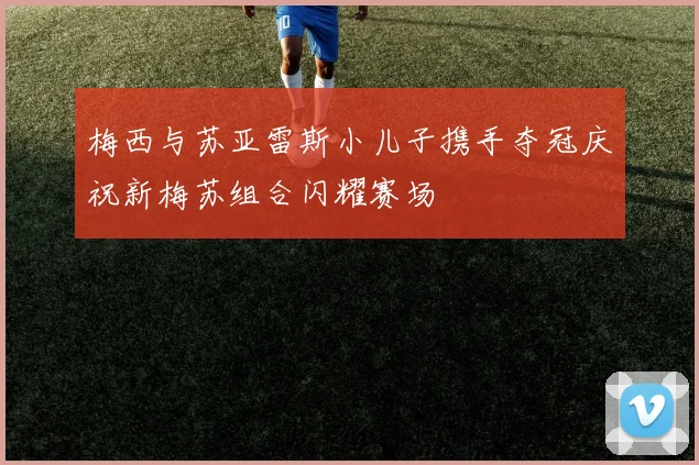 梅西与苏亚雷斯小儿子携手夺冠庆祝新梅苏组合闪耀赛场