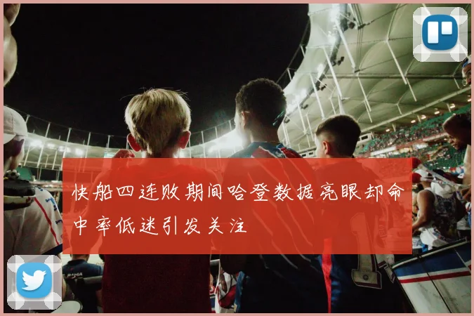 快船四连败期间哈登数据亮眼却命中率低迷引发关注
