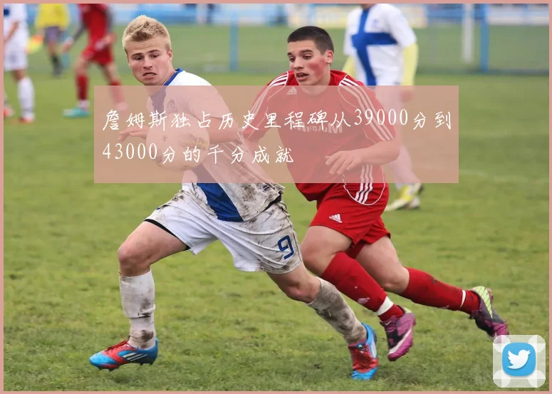 詹姆斯独占历史里程碑从39000分到43000分的千分成就