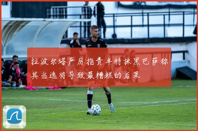 拉波尔塔严厉指责丰特抹黑巴萨称其当选将导致最糟糕的后果