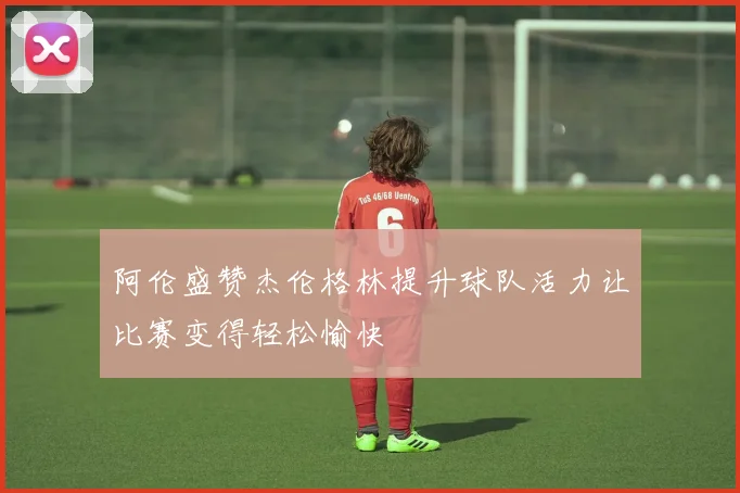 阿伦盛赞杰伦格林提升球队活力让比赛变得轻松愉快