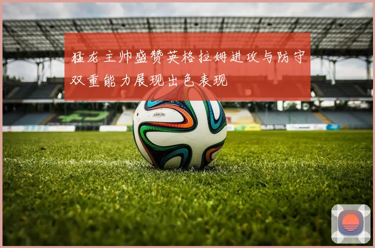 猛龙主帅盛赞英格拉姆进攻与防守双重能力展现出色表现